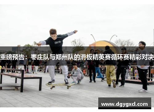 重磅预告：枣庄队与郑州队的滑板精英赛循环赛精彩对决