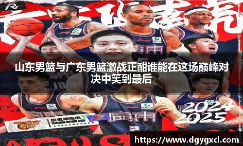 山东男篮与广东男篮激战正酣谁能在这场巅峰对决中笑到最后